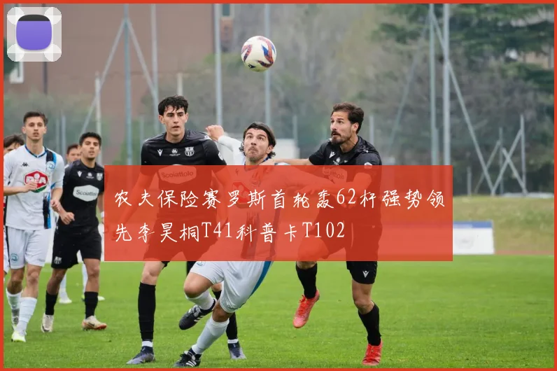 农夫保险赛罗斯首轮轰62杆强势领先李昊桐T41科普卡T102