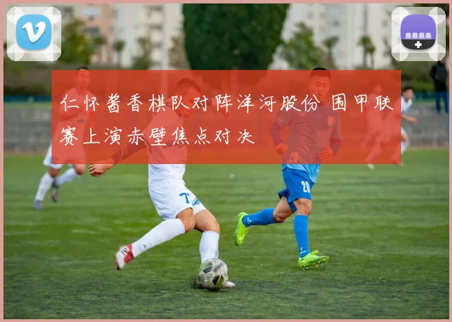 仁怀酱香棋队对阵洋河股份 围甲联赛上演赤壁焦点对决